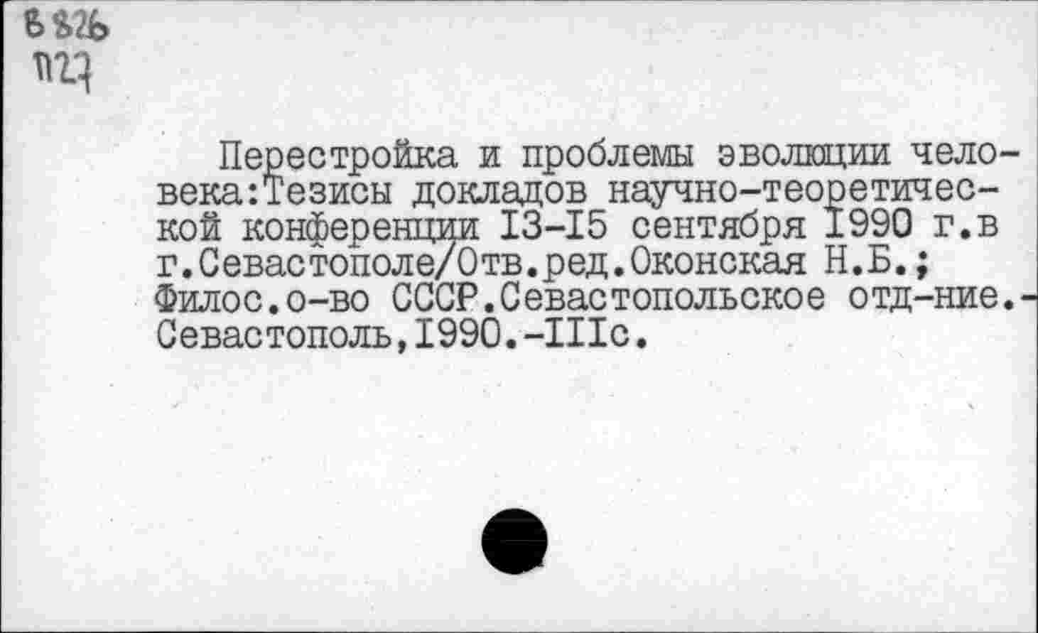 ﻿Перестройка и проблемы эволюции чело века:Тезисы докладов научно-теоретической конференции 13-15 сентября 1990 г.в г.Севастополе/Отв.ред.Оконская Н.Б.; Филос.о-во СССР.Севастопольское отд-ние Севастополь, 1990. -Шс.